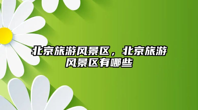 北京旅游風景區，北京旅游風景區有哪些