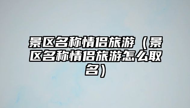 景區(qū)名稱情侶旅游（景區(qū)名稱情侶旅游怎么取名）