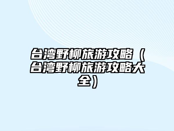 臺灣野柳旅游攻略（臺灣野柳旅游攻略大全）