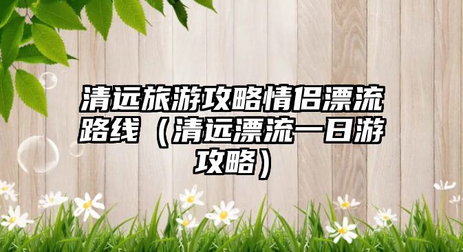 清遠(yuǎn)旅游攻略情侶漂流路線（清遠(yuǎn)漂流一日游攻略）