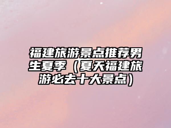 福建旅游景點推薦男生夏季（夏天福建旅游必去十大景點）