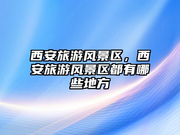 西安旅游風(fēng)景區(qū)，西安旅游風(fēng)景區(qū)都有哪些地方