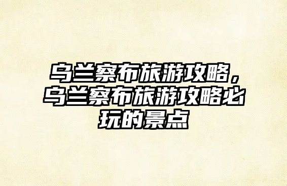 烏蘭察布旅游攻略，烏蘭察布旅游攻略必玩的景點