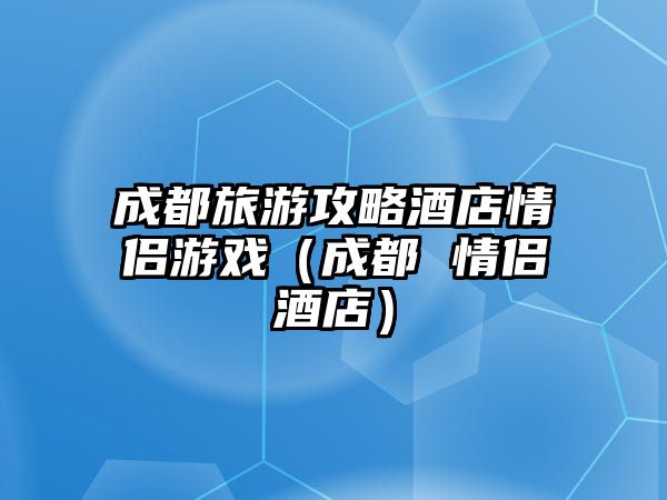 成都旅游攻略酒店情侶游戲（成都 情侶酒店）