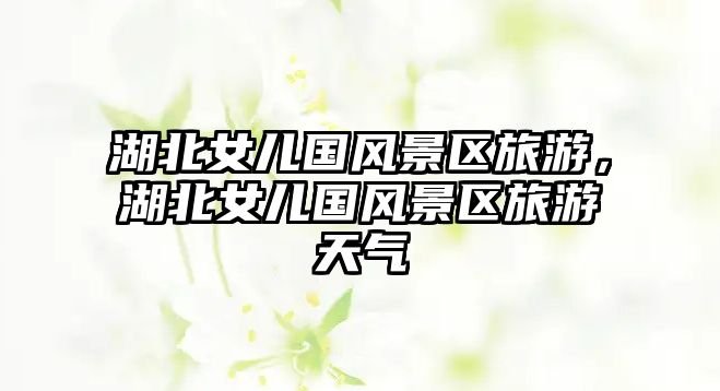 湖北女兒國風景區旅游，湖北女兒國風景區旅游天氣