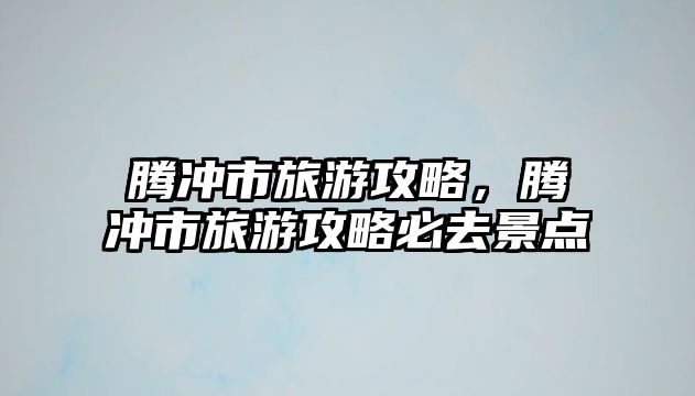 騰沖市旅游攻略，騰沖市旅游攻略必去景點