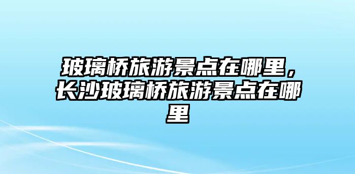 玻璃橋旅游景點在哪里，長沙玻璃橋旅游景點在哪里