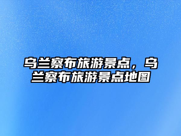 烏蘭察布旅游景點，烏蘭察布旅游景點地圖