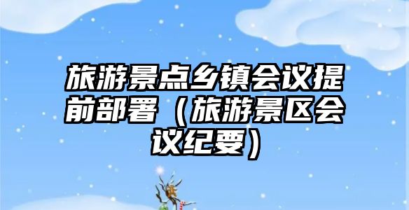 旅游景點鄉鎮會議提前部署（旅游景區會議紀要）