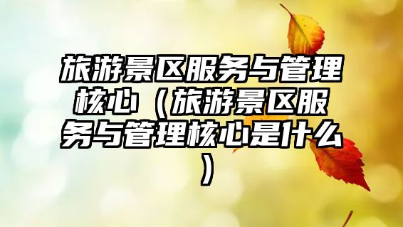 旅游景區服務與管理核心（旅游景區服務與管理核心是什么）