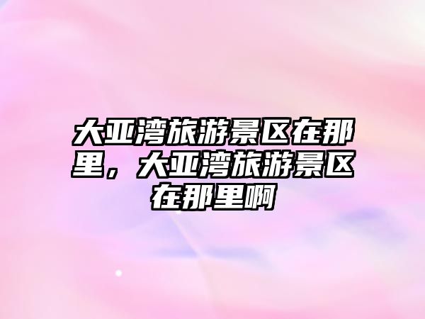 大亞灣旅游景區在那里，大亞灣旅游景區在那里啊