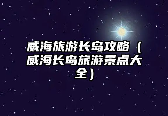 威海旅游長(zhǎng)島攻略（威海長(zhǎng)島旅游景點(diǎn)大全）