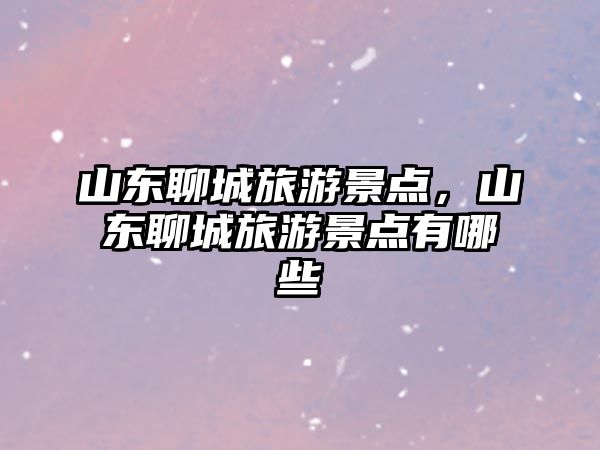 山東聊城旅游景點(diǎn)，山東聊城旅游景點(diǎn)有哪些
