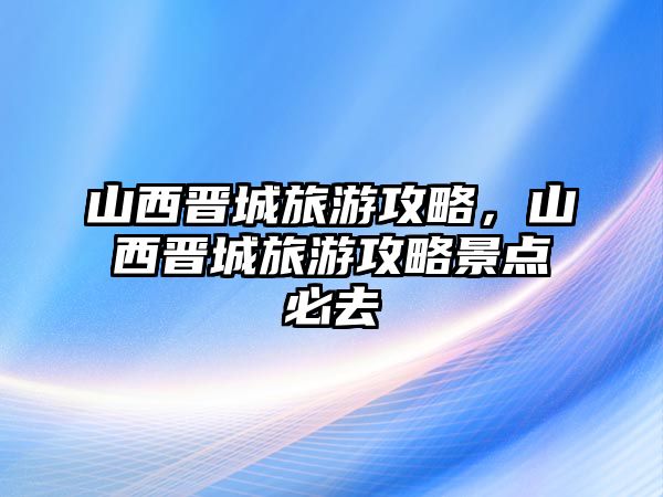 山西晉城旅游攻略，山西晉城旅游攻略景點(diǎn)必去
