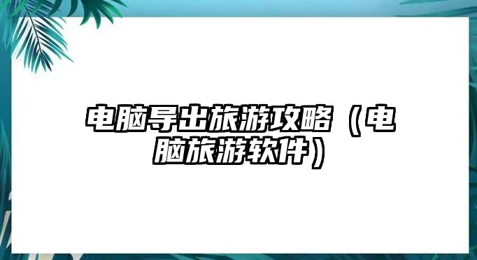電腦導出旅游攻略（電腦旅游軟件）