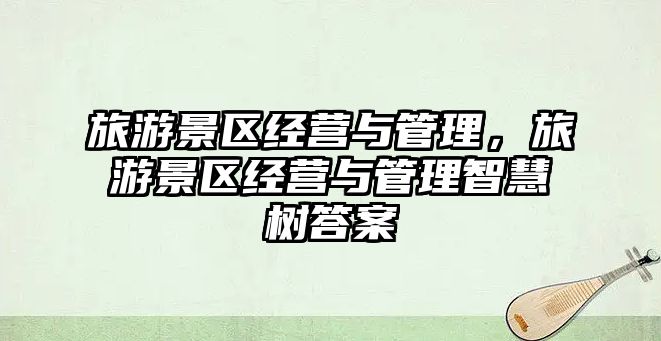 旅游景區(qū)經(jīng)營(yíng)與管理，旅游景區(qū)經(jīng)營(yíng)與管理智慧樹答案
