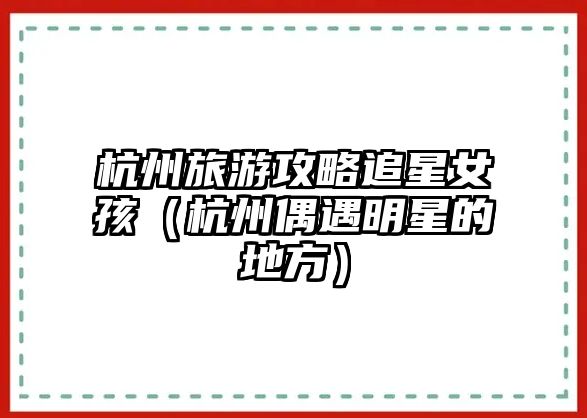 杭州旅游攻略追星女孩（杭州偶遇明星的地方）