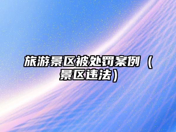 旅游景區被處罰案例（景區違法）