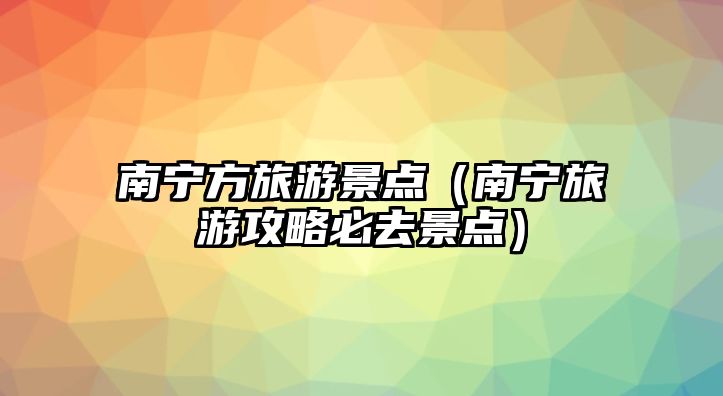 南寧方旅游景點（南寧旅游攻略必去景點）