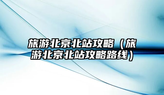 旅游北京北站攻略（旅游北京北站攻略路線）