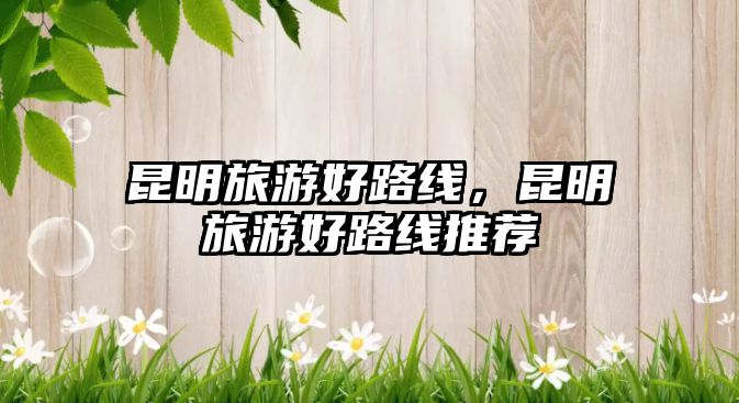 昆明旅游好路線，昆明旅游好路線推薦