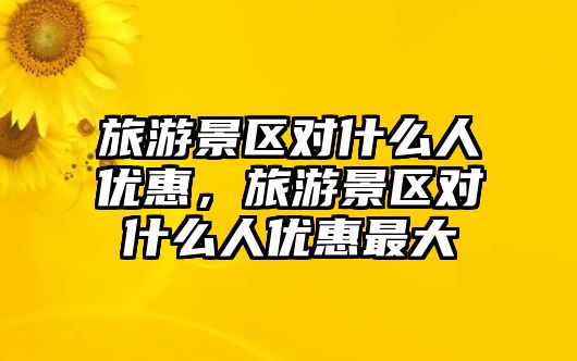 旅游景區對什么人優惠，旅游景區對什么人優惠最大