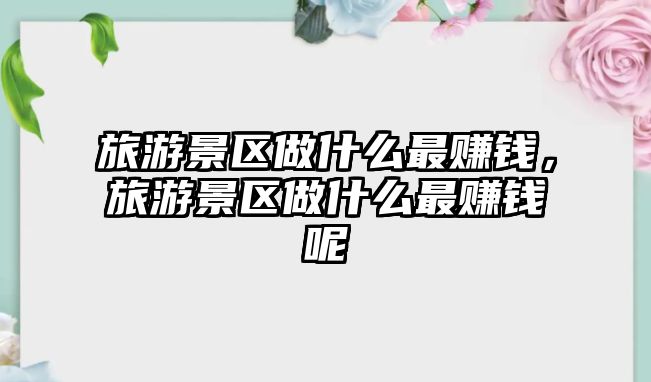 旅游景區做什么最賺錢，旅游景區做什么最賺錢呢