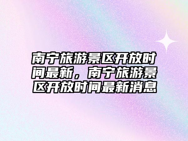 南寧旅游景區開放時間最新，南寧旅游景區開放時間最新消息