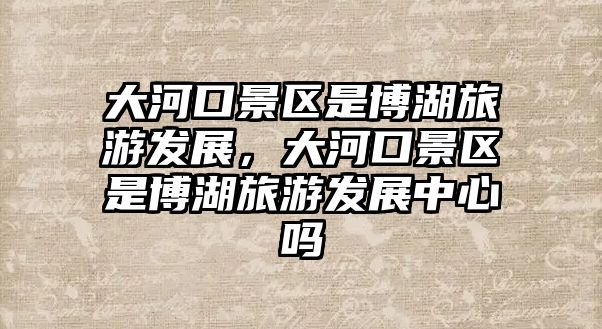 大河口景區是博湖旅游發展，大河口景區是博湖旅游發展中心嗎