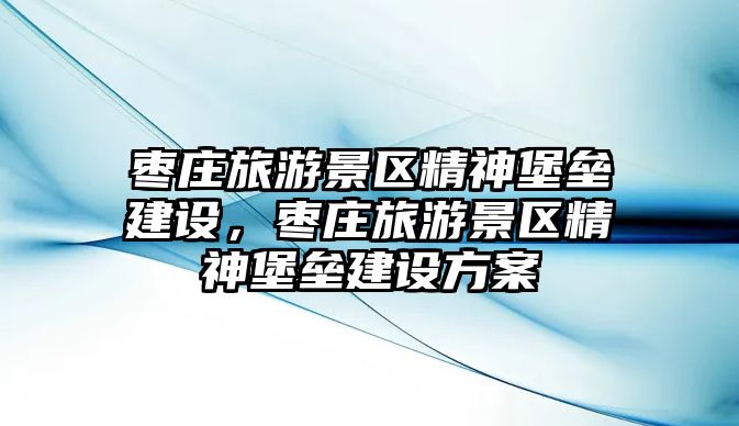 棗莊旅游景區(qū)精神堡壘建設(shè)，棗莊旅游景區(qū)精神堡壘建設(shè)方案