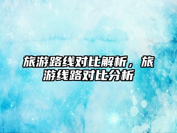 旅游路線對比解析，旅游線路對比分析