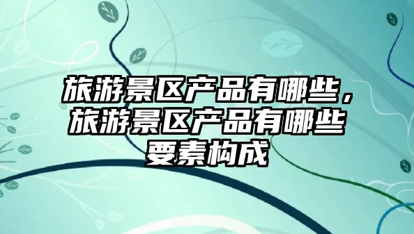 旅游景區產品有哪些，旅游景區產品有哪些要素構成