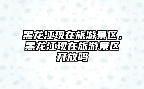 黑龍江現(xiàn)在旅游景區(qū)，黑龍江現(xiàn)在旅游景區(qū)開放嗎