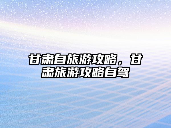甘肅自旅游攻略，甘肅旅游攻略自駕