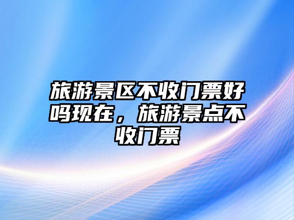 旅游景區不收門票好嗎現在，旅游景點不收門票