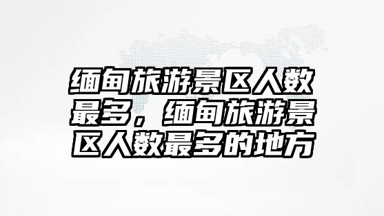 緬甸旅游景區人數最多，緬甸旅游景區人數最多的地方