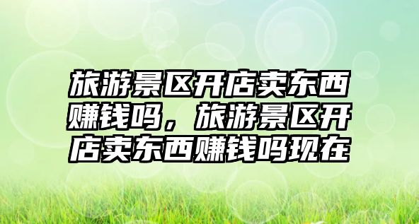 旅游景區開店賣東西賺錢嗎，旅游景區開店賣東西賺錢嗎現在