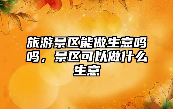 旅游景區(qū)能做生意嗎嗎，景區(qū)可以做什么生意