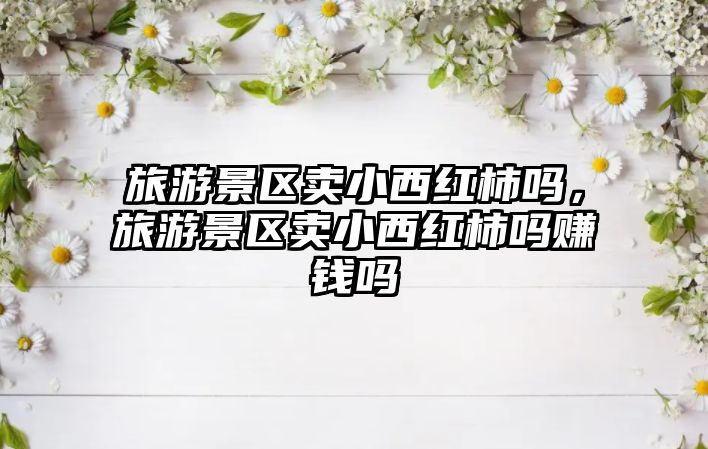 旅游景區賣小西紅柿嗎，旅游景區賣小西紅柿嗎賺錢嗎
