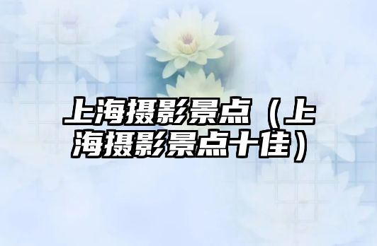 上海攝影景點（上海攝影景點十佳）