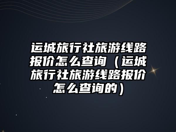 運城旅行社旅游線路報價怎么查詢（運城旅行社旅游線路報價怎么查詢的）