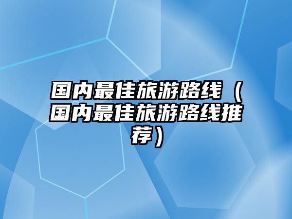 國內最佳旅游路線（國內最佳旅游路線推薦）