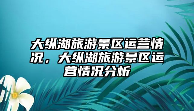大縱湖旅游景區運營情況，大縱湖旅游景區運營情況分析