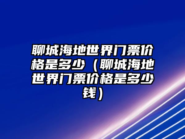 聊城海地世界門(mén)票價(jià)格是多少（聊城海地世界門(mén)票價(jià)格是多少錢(qián)）