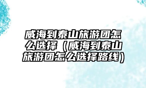 威海到泰山旅游團(tuán)怎么選擇（威海到泰山旅游團(tuán)怎么選擇路線）