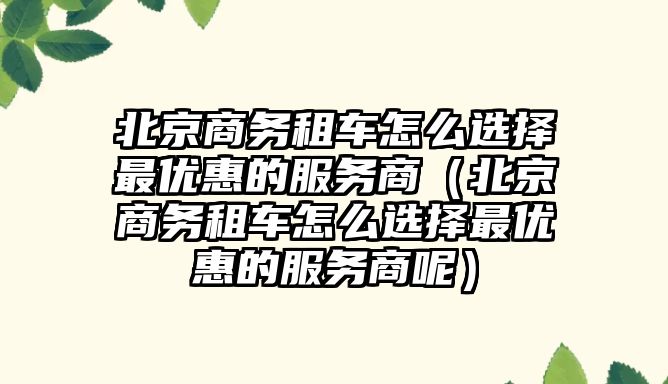 北京商務租車怎么選擇最優惠的服務商（北京商務租車怎么選擇最優惠的服務商呢）