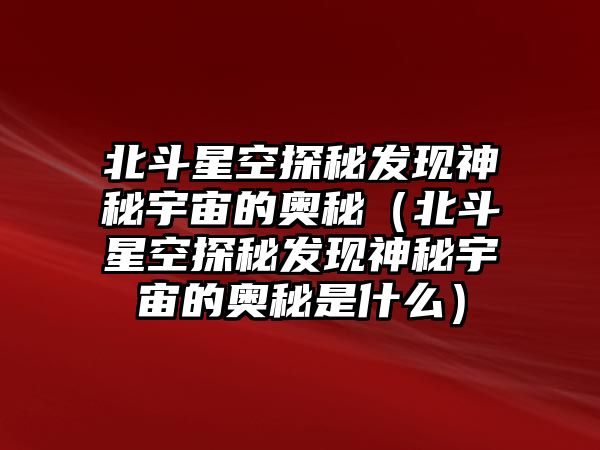 北斗星空探秘發(fā)現(xiàn)神秘宇宙的奧秘（北斗星空探秘發(fā)現(xiàn)神秘宇宙的奧秘是什么）