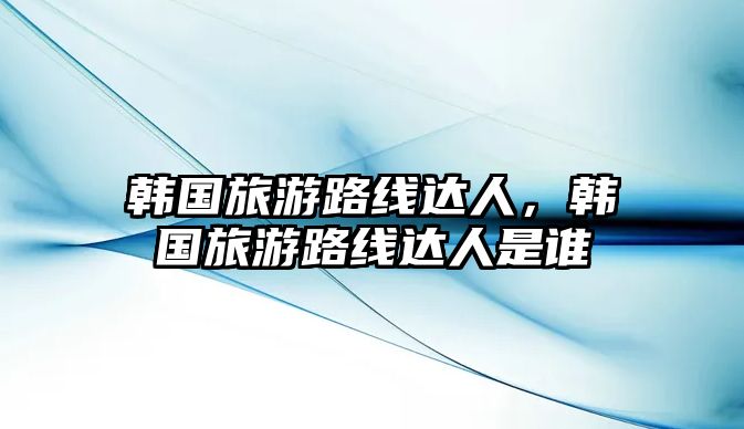 韓國旅游路線達人，韓國旅游路線達人是誰