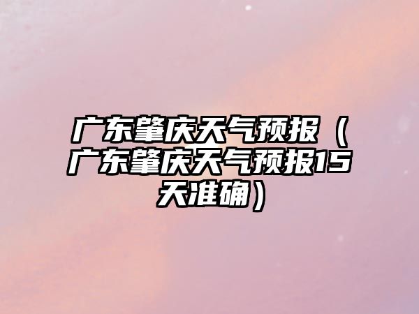 廣東肇慶天氣預報（廣東肇慶天氣預報15天準確）