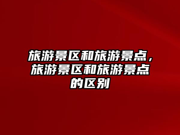 旅游景區和旅游景點，旅游景區和旅游景點的區別
